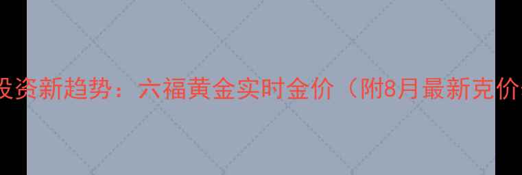 图片 黄金投资新趋势：六福黄金实时金价（附8月最新克价表）2