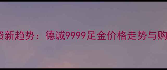 图片 黄金投资新趋势：德诚9999足金价格走势与购买指南2