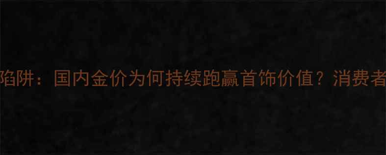 图片 黄金投资陷阱：国内金价为何持续跑赢首饰价值？消费者如何避坑
