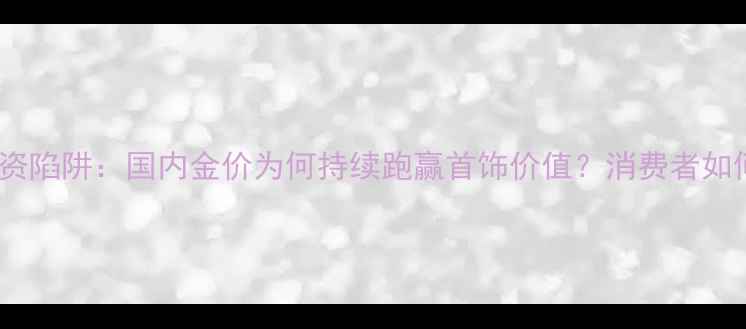图片 黄金投资陷阱：国内金价为何持续跑赢首饰价值？消费者如何避坑2