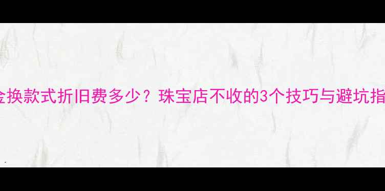 图片 黄金换款式折旧费多少？珠宝店不收的3个技巧与避坑指南2