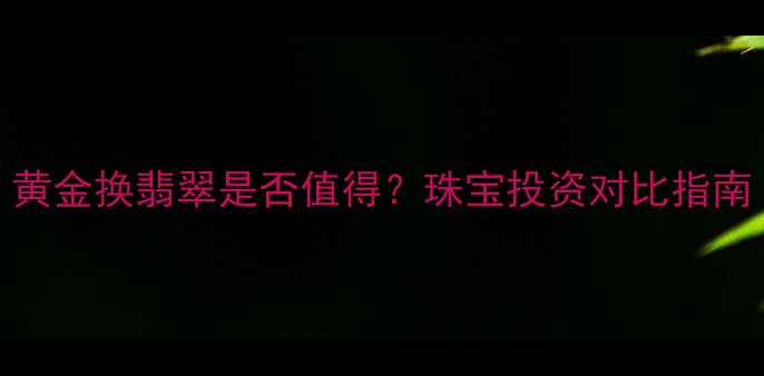 图片 黄金换翡翠是否值得？珠宝投资对比指南