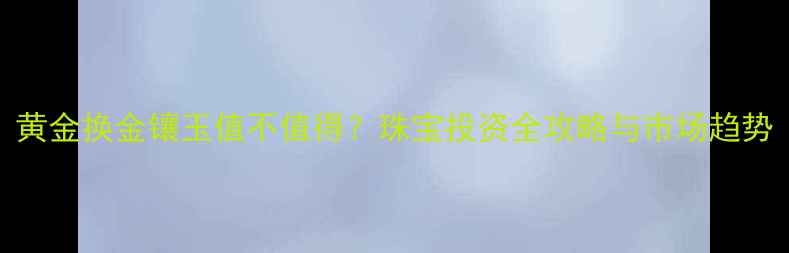 图片 黄金换金镶玉值不值得？珠宝投资全攻略与市场趋势