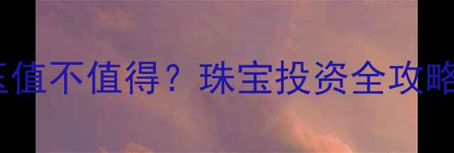 黄金换金镶玉值不值得珠宝投资全攻略与市场趋势