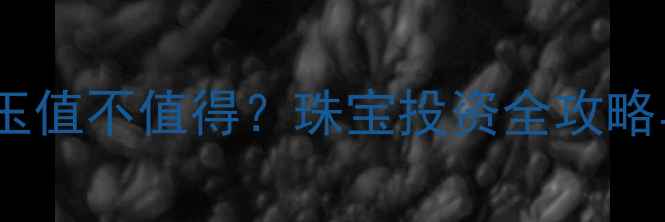 图片 黄金换金镶玉值不值得？珠宝投资全攻略与市场趋势2