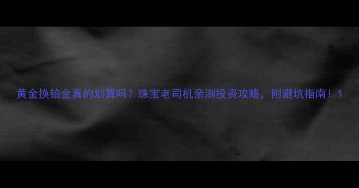 图片 黄金换铂金真的划算吗？珠宝老司机亲测投资攻略，附避坑指南！1