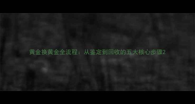 黄金换黄金全流程从鉴定到回收的五大核心步骤