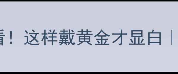 黄金显白指南黑皮女生必看这样戴黄金才显白显白肤色黄金搭配全攻略