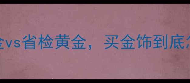 图片 黄金检测避坑指南国检黄金vs省检黄金，买金饰到底怎么选？附最新防伪攻略🔥