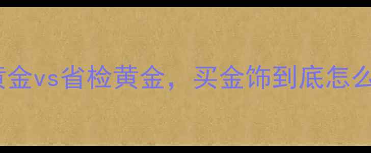 黄金检测避坑指南国检黄金vs省检黄金买金饰到底怎么选附最新防伪攻略