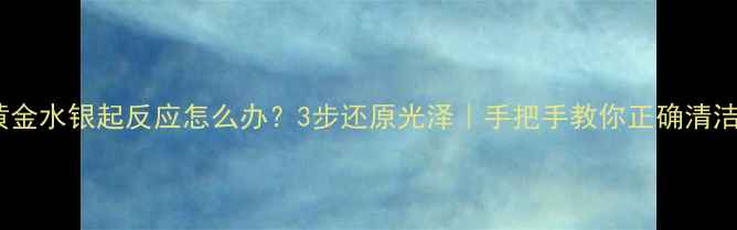 图片 黄金水银起反应怎么办？3步还原光泽｜手把手教你正确清洁1