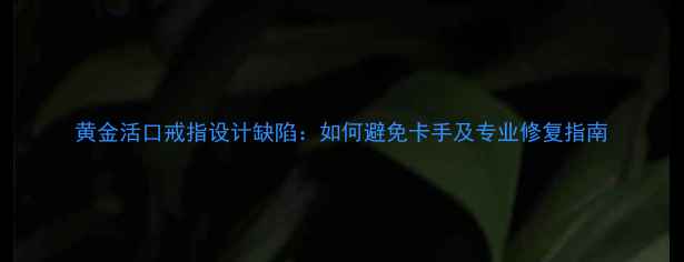 图片 黄金活口戒指设计缺陷：如何避免卡手及专业修复指南