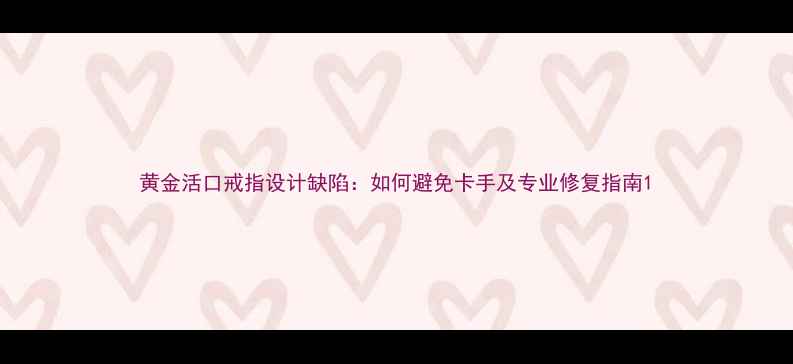 图片 黄金活口戒指设计缺陷：如何避免卡手及专业修复指南1
