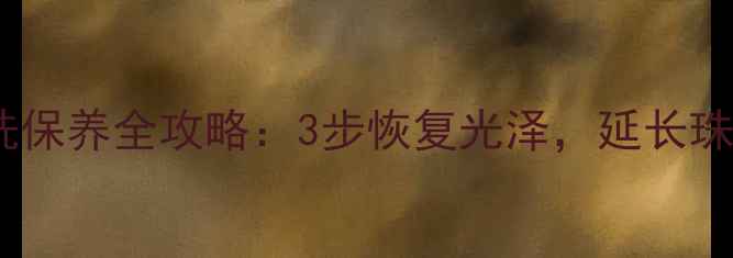 黄金清洗保养全攻略3步恢复光泽延长珠宝寿命