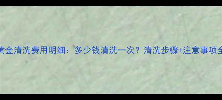 图片 黄金清洗费用明细：多少钱清洗一次？清洗步骤+注意事项全