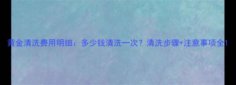 图片 黄金清洗费用明细：多少钱清洗一次？清洗步骤+注意事项全1