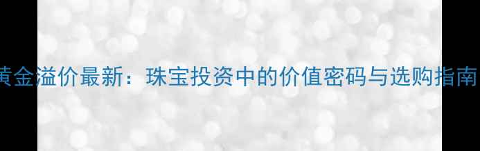 黄金溢价最新珠宝投资中的价值密码与选购指南