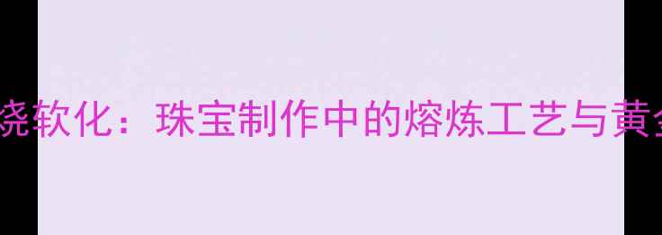 黄金火烧软化珠宝制作中的熔炼工艺与黄金特性