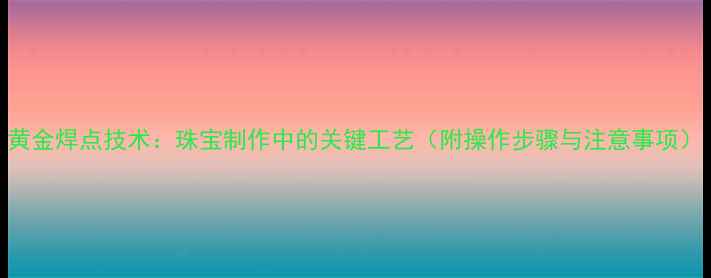黄金焊点技术珠宝制作中的关键工艺附操作步骤与注意事项