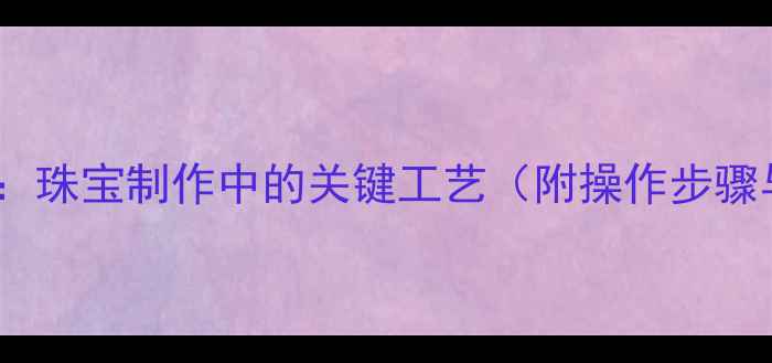 图片 黄金焊点技术：珠宝制作中的关键工艺（附操作步骤与注意事项）2