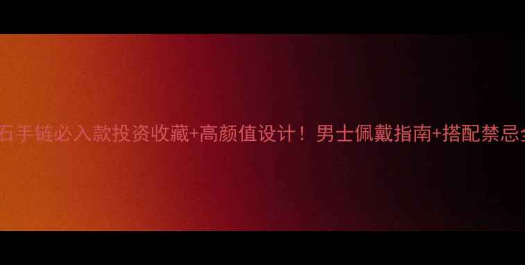 黄金玉石手链必入款投资收藏高颜值设计男士佩戴指南搭配禁忌全攻略