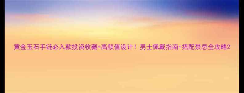 图片 黄金玉石手链必入款投资收藏+高颜值设计！男士佩戴指南+搭配禁忌全攻略2