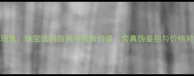 黄金现售珠宝选购指南与投资价值含真伪鉴别与价格对比