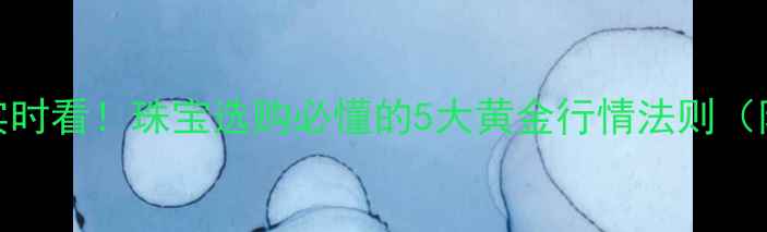 黄金现货价格实时看珠宝选购必懂的5大黄金行情法则附最新行情表