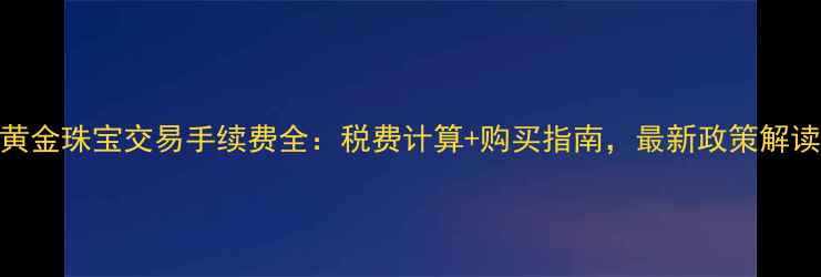 黄金珠宝交易手续费全税费计算购买指南最新政策解读