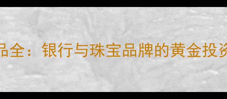图片 黄金珠宝产品全：银行与珠宝品牌的黄金投资与消费指南