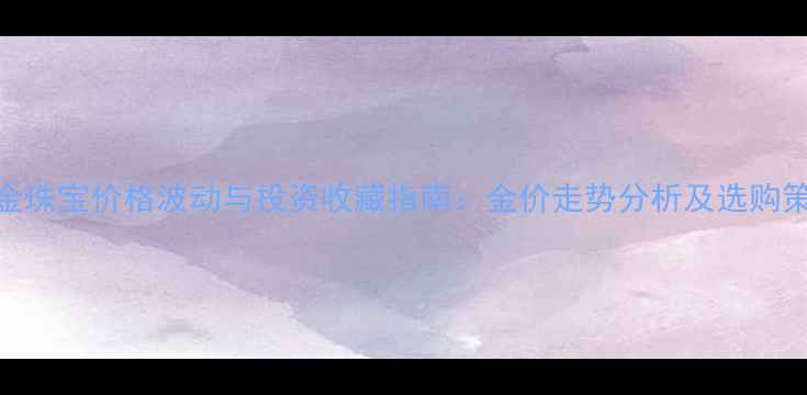 黄金珠宝价格波动与投资收藏指南金价走势分析及选购策略