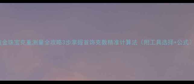 黄金珠宝克重测量全攻略3步掌握首饰克数精准计算法附工具选择公式