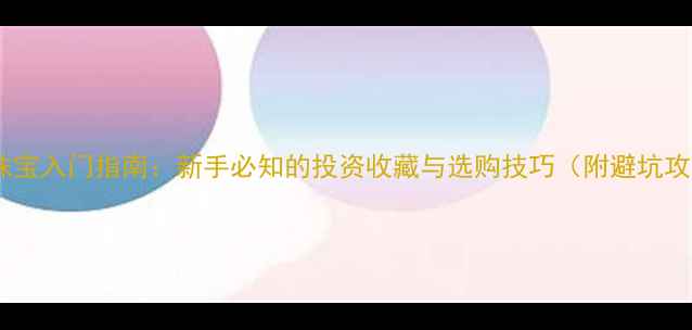 黄金珠宝入门指南新手必知的投资收藏与选购技巧附避坑攻略