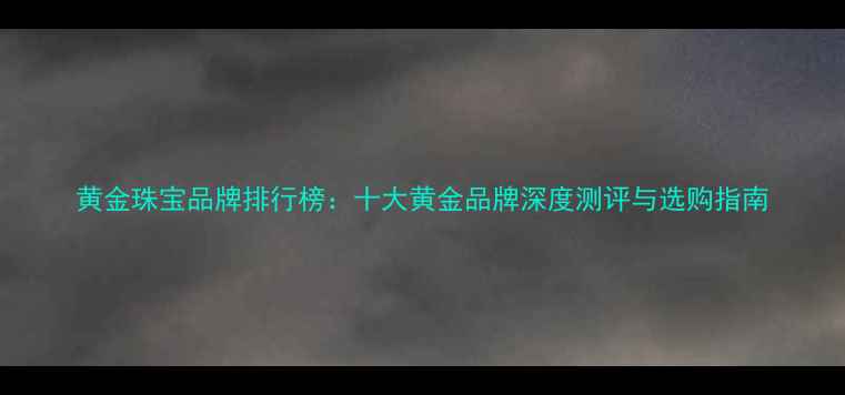 黄金珠宝品牌排行榜十大黄金品牌深度测评与选购指南