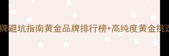 图片 黄金珠宝品牌避坑指南黄金品牌排行榜+高纯度黄金挑选全攻略✨1