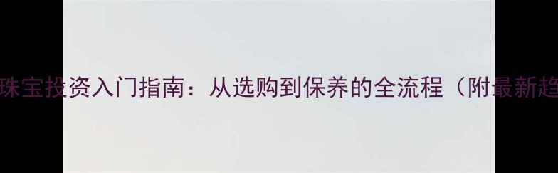 图片 黄金珠宝投资入门指南：从选购到保养的全流程（附最新趋势）