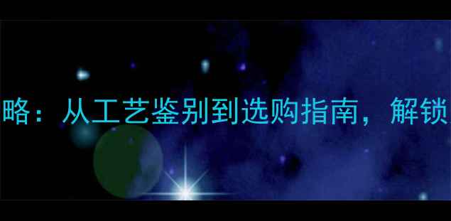 黄金珠宝投资收藏全攻略从工艺鉴别到选购指南解锁财富与美学的双重价值