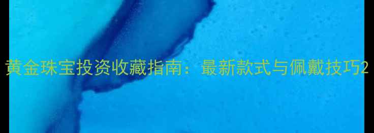 黄金珠宝投资收藏指南最新款式与佩戴技巧
