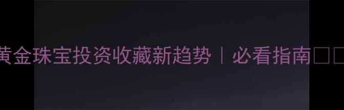 黄金珠宝投资收藏新趋势必看指南