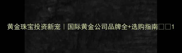 黄金珠宝投资新宠国际黄金公司品牌全选购指南