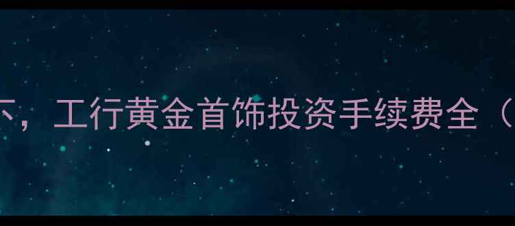黄金珠宝投资热潮下工行黄金首饰投资手续费全附实时费率对比
