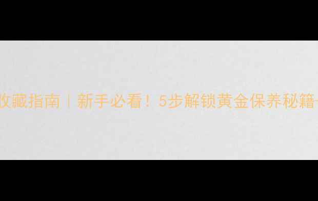 图片 黄金珠宝收藏指南｜新手必看！5步解锁黄金保养秘籍+避坑手册