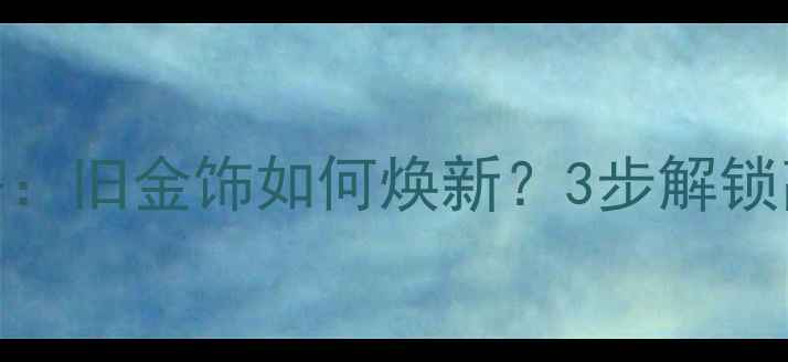 黄金珠宝翻新攻略旧金饰如何焕新3步解锁高性价比焕新指南