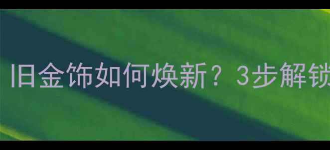 图片 黄金珠宝翻新攻略：旧金饰如何焕新？3步解锁高性价比焕新指南1