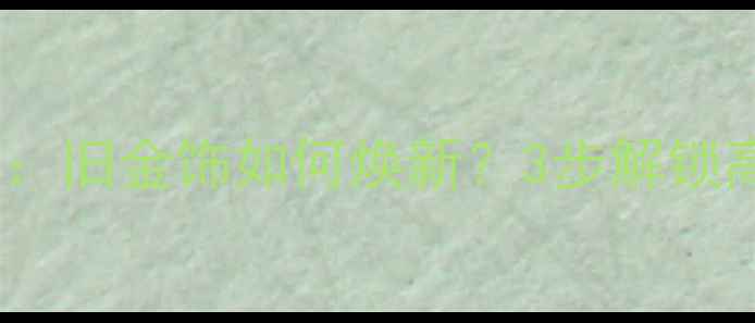图片 黄金珠宝翻新攻略：旧金饰如何焕新？3步解锁高性价比焕新指南2