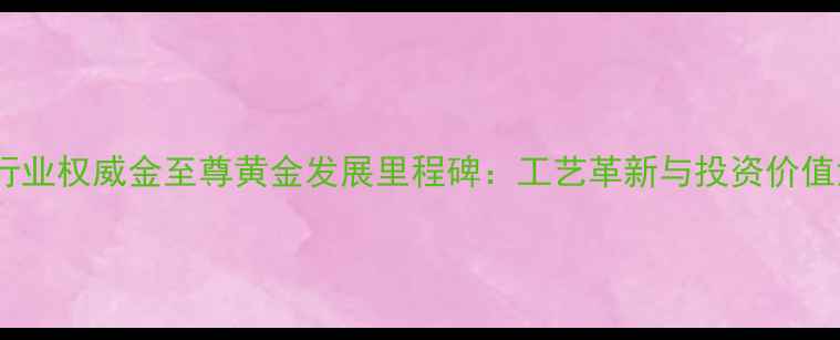 黄金珠宝行业权威金至尊黄金发展里程碑工艺革新与投资价值深度研究