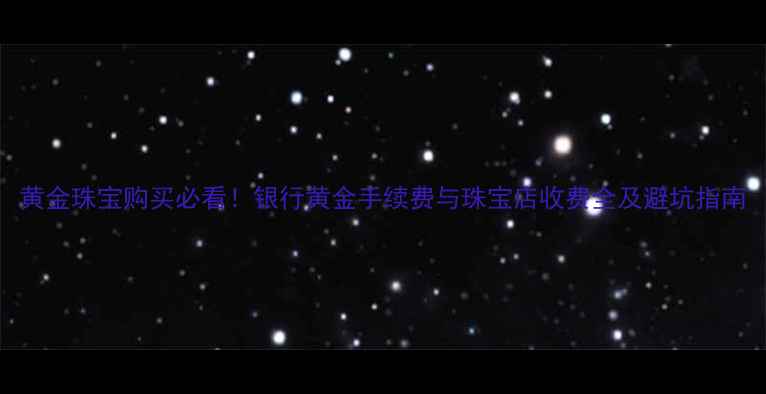 黄金珠宝购买必看银行黄金手续费与珠宝店收费全及避坑指南