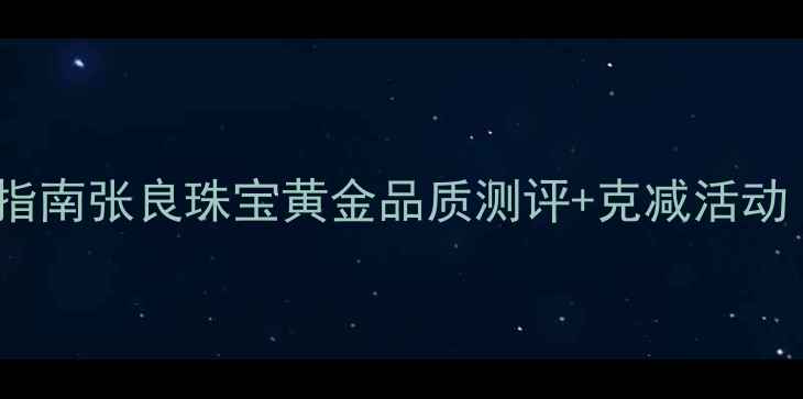 黄金珠宝选购指南张良珠宝黄金品质测评克减活动附避坑攻略