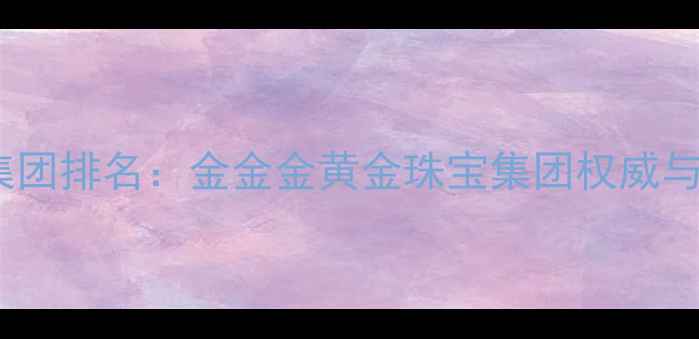 图片 黄金珠宝集团排名：金金金黄金珠宝集团权威与选购指南1