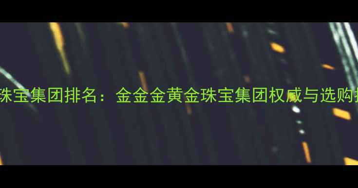 黄金珠宝集团排名金金金黄金珠宝集团权威与选购指南